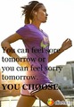 You can feel sore tomorrow or you can feel sorry tomorrow. YOU CHOOSE